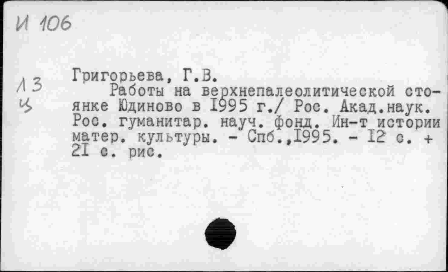 ﻿И 106
■ у Григорьева, Г.З.
’ ' Работы на верхнепалеолитической сто-<б> янке Юдиново в 1995 г./ Рос. Акад.наук.
Рос. гуманитар, науч. фонд. Ин-т истории матер, культуры. - Спб.,1995. - 12 с. + 21 с. рис.